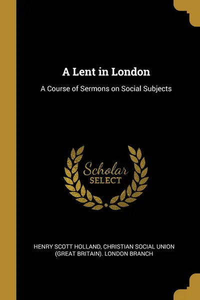 Обложка книги A Lent in London. A Course of Sermons on Social Subjects, Henry Scott Holland