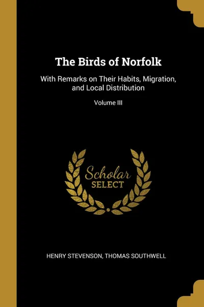 Обложка книги The Birds of Norfolk. With Remarks on Their Habits, Migration, and Local Distribution; Volume III, Henry Stevenson, Thomas Southwell