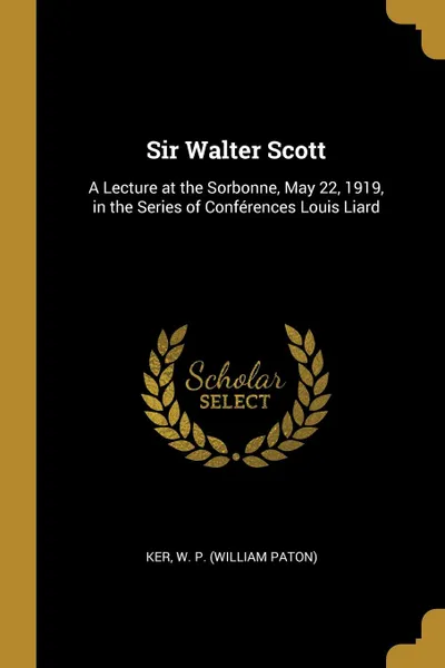 Обложка книги Sir Walter Scott. A Lecture at the Sorbonne, May 22, 1919, in the Series of Conferences Louis Liard, Ker W. P. (William Paton)