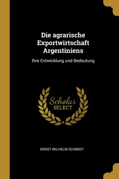 Обложка книги Die agrarische Exportwirtschaft Argentiniens. Ihre Entwicklung und Bedeutung, Ernst Wilhelm Schmidt