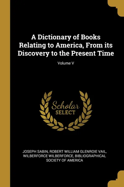 Обложка книги A Dictionary of Books Relating to America, From its Discovery to the Present Time; Volume V, Joseph Sabin, Robert William Glenroie Vail, Wilberforce Wilberforce