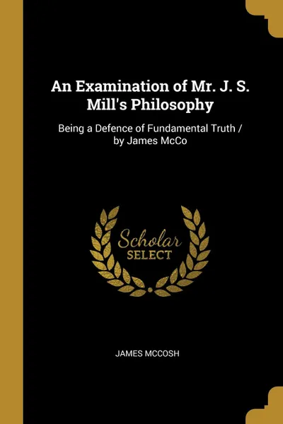 Обложка книги An Examination of Mr. J. S. Mill.s Philosophy. Being a Defence of Fundamental Truth / by James McCo, James McCosh