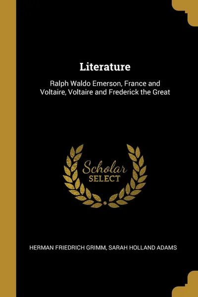 Обложка книги Literature. Ralph Waldo Emerson, France and Voltaire, Voltaire and Frederick the Great, Sarah Holland Adams He Friedrich Grimm