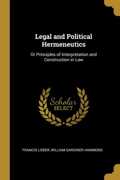 Обложка книги Legal and Political Hermeneutics. Or Principles of Interpretation and Construction in Law, William Gardiner Hammond Franci Lieber