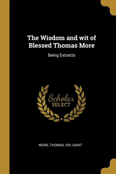 Обложка книги The Wisdom and wit of Blessed Thomas More. Being Extracts, Sir Saint More Thomas