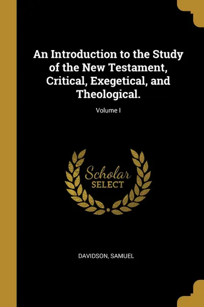 Обложка книги An Introduction to the Study of the New Testament, Critical, Exegetical, and Theological.; Volume I, Davidson Samuel