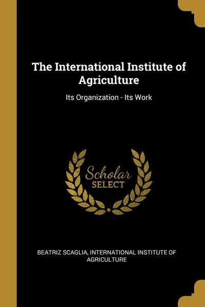 Обложка книги The International Institute of Agriculture. Its Organization - Its Work, Beatriz Scaglia