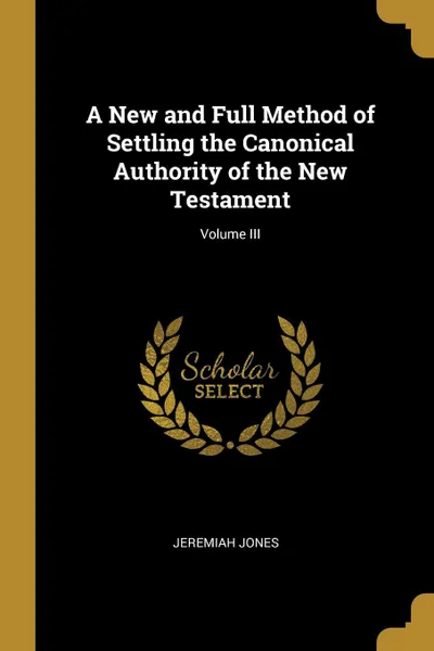 Обложка книги A New and Full Method of Settling the Canonical Authority of the New Testament; Volume III, Jeremiah Jones