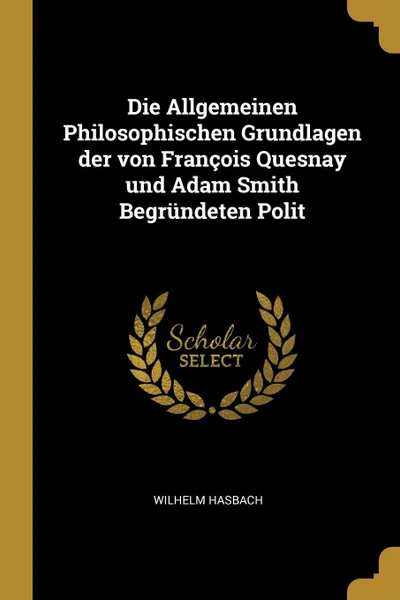 Обложка книги Die Allgemeinen Philosophischen Grundlagen der von Francois Quesnay und Adam Smith Begrundeten Polit, Wilhelm Hasbach