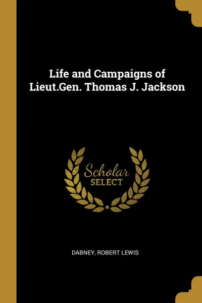 Обложка книги Life and Campaigns of Lieut.Gen. Thomas J. Jackson, Dabney Robert Lewis