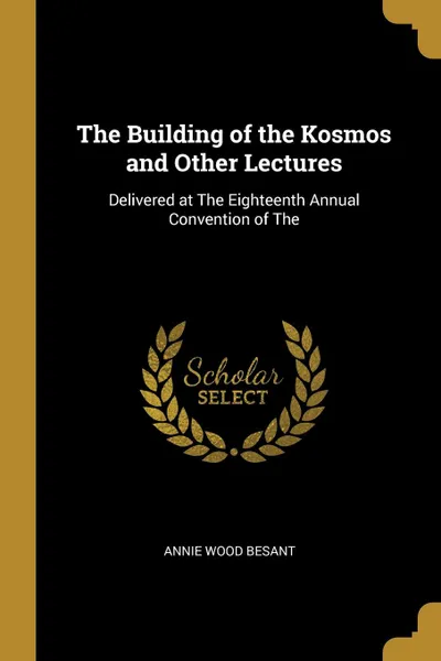 Обложка книги The Building of the Kosmos and Other Lectures. Delivered at The Eighteenth Annual Convention of The, Annie Wood Besant