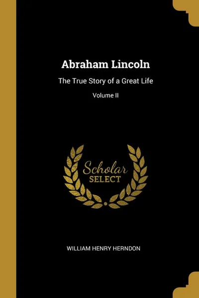 Обложка книги Abraham Lincoln. The True Story of a Great Life; Volume II, William Henry Herndon