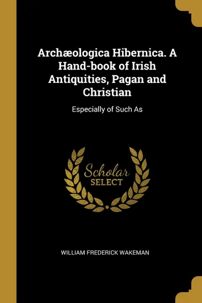 Обложка книги Archaeologica Hibernica. A Hand-book of Irish Antiquities, Pagan and Christian. Especially of Such As, William Frederick Wakeman