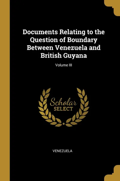 Обложка книги Documents Relating to the Question of Boundary Between Venezuela and British Guyana; Volume III, Venezuela