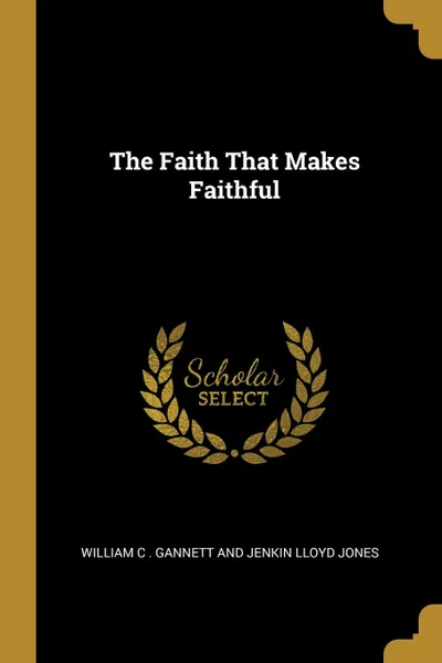 Обложка книги The Faith That Makes Faithful, Will C . Gannett and Jenkin Lloyd Jones