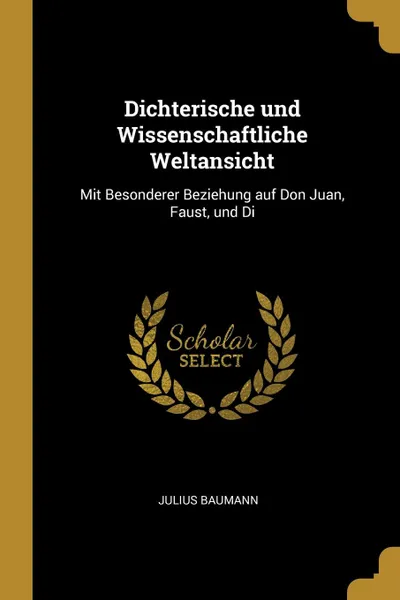 Обложка книги Dichterische und Wissenschaftliche Weltansicht. Mit Besonderer Beziehung auf Don Juan, Faust, und Di, Julius Baumann