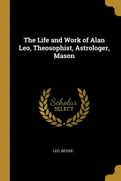 Обложка книги The Life and Work of Alan Leo, Theosophist, Astrologer, Mason, Leo Bessie