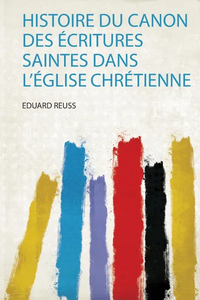 Обложка книги Histoire Du Canon Des Ecritures Saintes Dans L.eglise Chretienne, Eduard Reuss