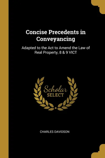 Обложка книги Concise Precedents in Conveyancing. Adapted to the Act to Amend the Law of Real Property, 8 . 9 VICT, Charles Davidson