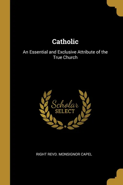 Обложка книги Catholic. An Essential and Exclusive Attribute of the True Church, Right Revd. Monsignor Capel
