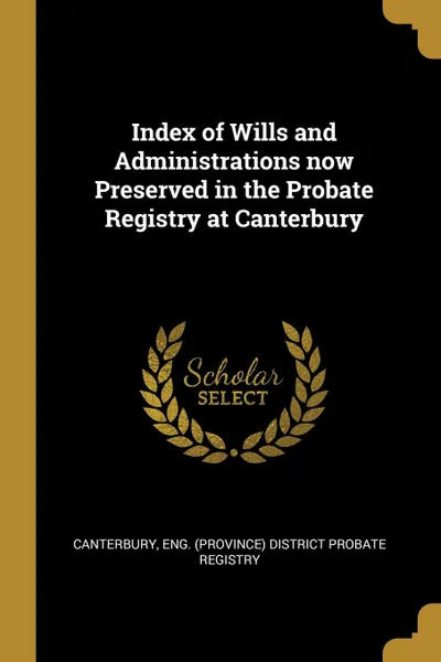 Обложка книги Index of Wills and Administrations now Preserved in the Probate Registry at Canterbury, Eng. (Province) District probate registr