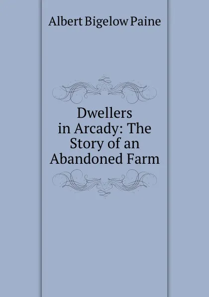 Обложка книги Dwellers in Arcady. The Story of an Abandoned Farm, Albert Bigelow Paine