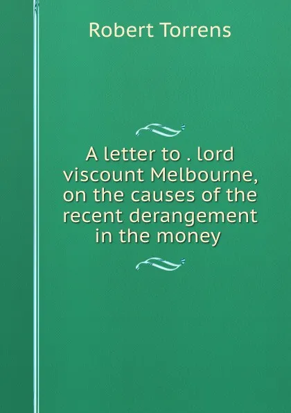 Обложка книги A letter to the right honourable lord viscount Melbourne on the causes of the recent derangement in the money market and on bank reform, Robert Torrens