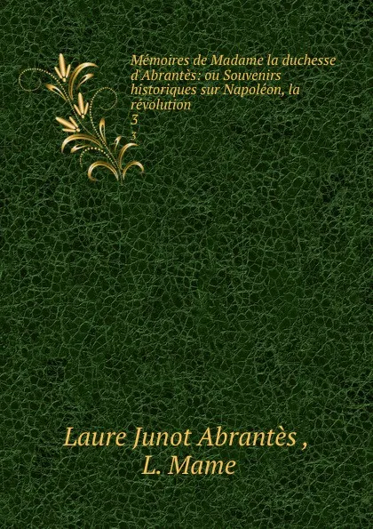 Обложка книги Memoires de Madame la duchesse d.Abrantes: ou Souvenirs historiques sur Napoleon, la revolution . Tome 3, Laure Junot Abrantès