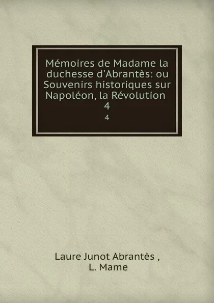 Обложка книги Memoires de Madame la duchesse d.Abrantes: ou Souvenirs historiques sur Napoleon, la Revolution . Tome 4, Laure Junot Abrantès