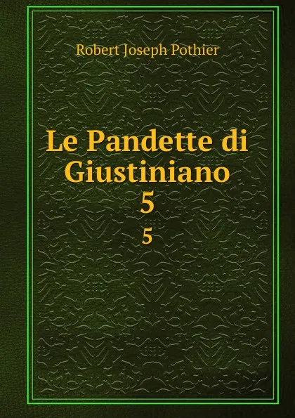 Обложка книги Le Pandette di Giustiniano. vol 5, Robert Joseph Pothier