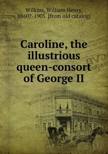 Обложка книги Caroline the illustrious queen-consort of George II and sometime Queen-Regent. Volume 1, William Henry Wilkins