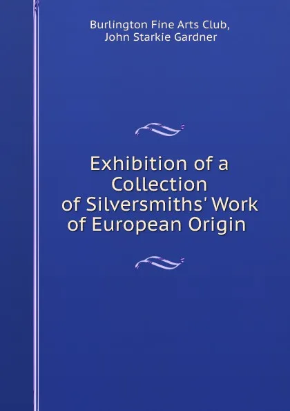 Обложка книги Exhibition of a Collection of Silversmiths. Work of European Origin, John Starkie Gardner