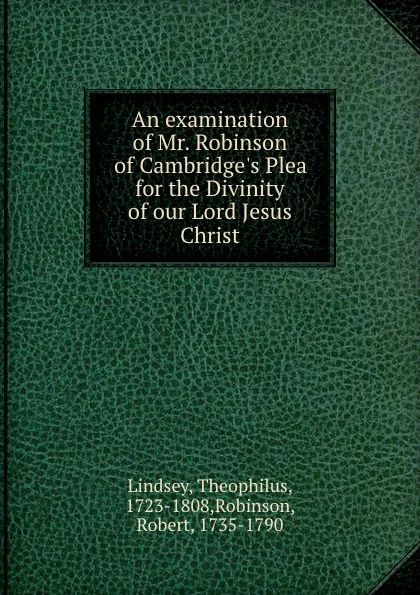 Обложка книги An examination of Mr. Robinson of Cambridge.s Plea for the Divinity of our Lord Jesus Christ, Theophilus Lindsey