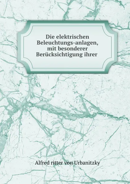 Обложка книги Die elektrischen Beleuchtungs-anlagen, mit besonderer Berucksichtigung ihrer praktischen Ausfuhrung, Alfred Urbanitzky