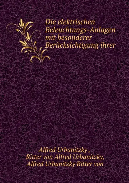 Обложка книги Die elektrischen Beleuchtungs-Anlagen mit besonderer Berucksichtigung ihrer praktischen Ausfuhrung, Alfred Urbanitzky