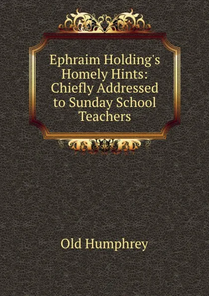 Обложка книги Ephraim Holding.s Homely Hints. Chiefly Addressed to Sunday School Teachers, Old Humphrey