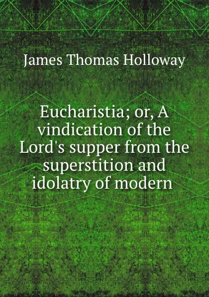 Обложка книги Eucharistia. or, A vindication of the Lord.s supper from the superstition and idolatry of modern innovations, James Thomas Holloway