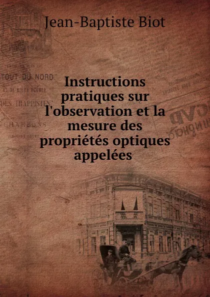 Обложка книги Instructions pratiques sur l.observation et la mesure des proprietes optiques appelees rotatoires, Jean-Baptiste Biot