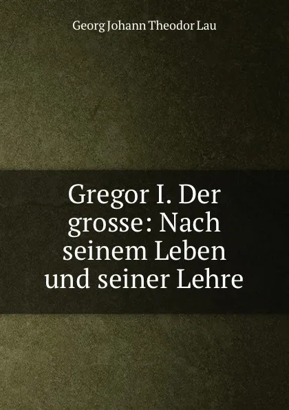 Обложка книги Gregor L. Der Grosse nach seinem Leben und seiner Lehre, Georg Johann Theodor Lau