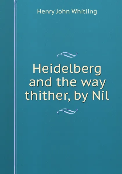 Обложка книги Heidelberg and the way thither, Henry John Whitling