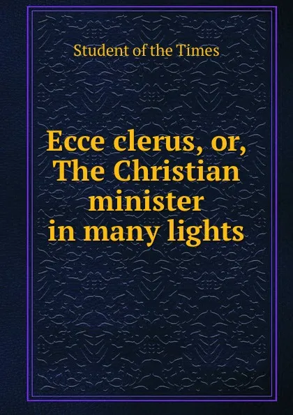 Обложка книги Ecce clerus. or, The Christian minister in many lights, Student of the Times