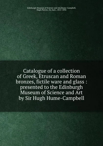 Обложка книги Catalogue of a collection of Greek, Etruscan and Roman bronzes, fictile ware and glass. Presented to the Edinburgh Museum of Science and Art by Sir Hugh Hume-Campbell, Edinburgh Museum of Science and Art