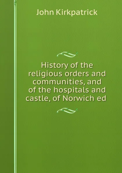 Обложка книги History of the religious orders and communities, and of the hospitals and castle of Norwich, John Kirkpatrick