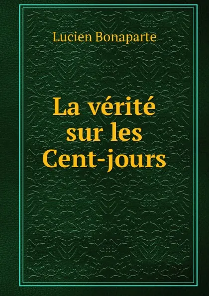 Обложка книги La verite sur les Cent-jours, Lucien Bonaparte