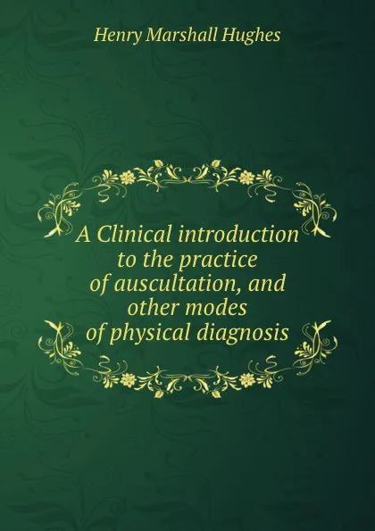 Обложка книги A clinical introduction to the practice of auscultation, and other modes of physical diagnosis in diseases of the lungs and heart, Henry Marshall Hughes