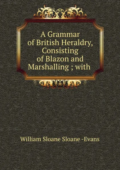 Обложка книги A grammar of British heraldry, William Sloane Sloane Evans