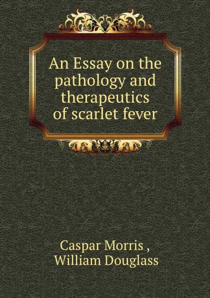 Обложка книги An Essay on the pathology and therapeutics of scarlet fever, Caspar Morris