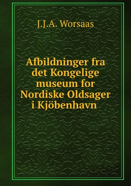 Обложка книги Afbildninger fra det Kongelige museum for Nordiske Oldsager, J.J. A. Worsaas