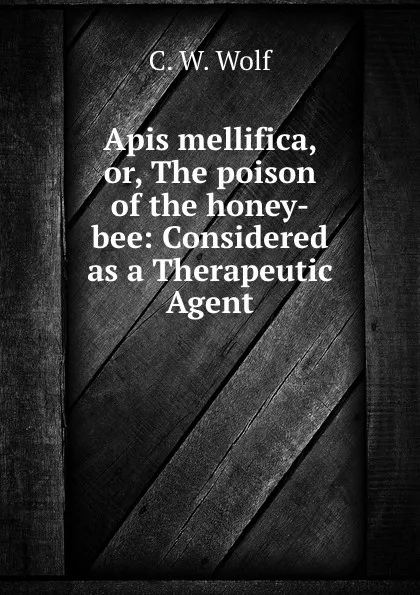 Обложка книги Apis mellifica. Or, The poison of the honey-bee, C.W. Wolf