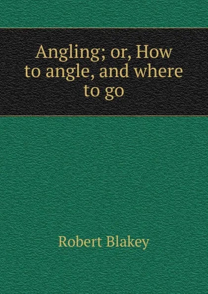 Обложка книги Angling. or, How to angle and where to go, Robert Blakey